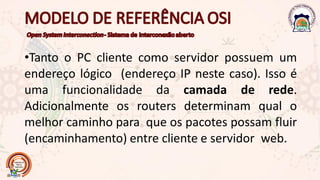 •Tanto o PC cliente como servidor possuem um
endereço lógico (endereço IP neste caso). Isso é
uma funcionalidade da camada de rede.
Adicionalmente os routers determinam qual o
melhor caminho para que os pacotes possam fluir
(encaminhamento) entre cliente e servidor web.
 