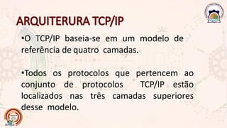 •O TCP/IP baseia-se em um modelo de
referência de quatro camadas.
•Todos os protocolos que pertencem ao
conjunto de protocolos TCP/IP estão
localizados nas três camadas superiores
desse modelo.
 