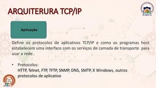 Define os protocolos de aplicativos TCP/IP e como os programas host
estabelecem uma interface com os serviços de camada de transporte para
usar a rede.
• Protocolos:
HTTP, Telnet, FTP, TFTP, SNMP, DNS, SMTP, X Windows, outros
protocolos de aplicativo
 