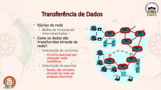 • Núcleo da rede
– Malha de roteadores
interconectados
• Como os dados são
transferidos através da
rede?
– Comutação de circuitos
• Circuito dedicado por
chamada: rede
telefônica
– Comutação de pacotes
• Dados são enviados
através da rede em
pedaços discretos
 