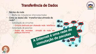 • Núcleo da rede
– Malha de roteadores interconectados
• Como os dados são transferidos através da
rede?
– Comutação de circuitos
• Circuito dedicado por chamada: rede telefônica
– Comutação de pacotes
• Dados são enviados através da rede em
pedaços discretos
 