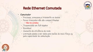 • Comutador
– Processa, armazena e transmite os dados
– Pares trançados não são compartilhados
• Não há colisões
– Transmissão em full-duplex
– Escalável
– Aumento de eficiência da rede
– Limitação passa a ser dada pela banda do meio físico ou
pela capacidade de comutação
 
