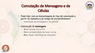 • Pode lidar com as desvantagens do tipo de comutação a
partir do tamanho e do tempo de encaminhamento
– Comutação de mensagens e de células
• Comutação de mensagens
– Maior atraso fim-a-fim
– Maior probabilidade de haver erros
– Mas, menor overhead de cabeçalho
 