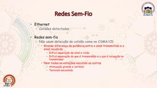• Ethernet
– Colisões detectadas
• Redes sem-fio
– Não usam detecção de colisão como no CSMA/CD
• Grande diferença da potência entre o sinal transmitido e o
sinal recebido
– Difícil separação de sinal e ruído
– Difícil separação do que é transmissão e o que é recepção no
transmissor
• Nem todas as estações escutam as outras
– Atenuação grande e variável
– Terminal escondido
 