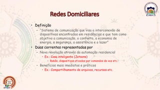 • Definição
– “Sistema de comunicação que visa a interconexão de
dispositivos encontrados em residências e que tem como
objetivo a comunicação, o conforto, a economia de
energia, a segurança, a assistência e o lazer”
• Duas correntes representadas por
– Nova revolução através da automação residencial
• Ex.: Casa inteligente (Jetsons)
– Robôs, dispositivos ativados por comandos de voz etc.
– Benefícios mais imediatos e práticos
• Ex.: Compartilhamento de arquivos, recursos etc.
 