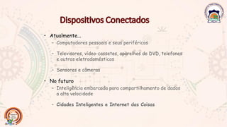 • Atualmente...
– Computadores pessoais e seus periféricos
– Televisores, vídeo-cassetes, aparelhos de DVD, telefones
e outros eletrodomésticos
– Sensores e câmeras
• No futuro
– Inteligência embarcada para compartilhamento de dados
a alta velocidade
– Cidades Inteligentes e Internet das Coisas
 