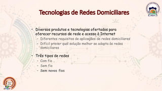 • Diversos produtos e tecnologias ofertados para
oferecer recursos de rede e acesso à Internet
– Diferentes requisitos de aplicações de redes domiciliares
– Difícil prever qual solução melhor se adapta às redes
domiciliares
• Três tipos de redes
– Com fio
– Sem fio
– Sem novos fios
 