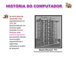 No início início do
século XIX, mais
especificamente em
1822, foi
desenvolvido por um
cientista inglês
chamado Charles
Babbage uma
máquina diferencial
que permitia cálculos
como funções
trigonométricas e
logaritmas,
utilizando os cartões
de Jacquard.
 