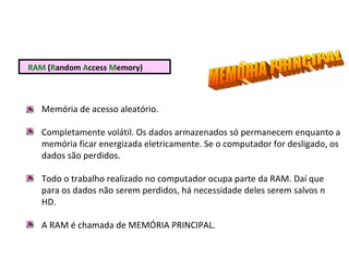 RAM (Random Access Memory)
Memória de acesso aleatório.
Completamente volátil. Os dados armazenados só permanecem enquanto a
memória ficar energizada eletricamente. Se o computador for desligado, os
dados são perdidos.
Todo o trabalho realizado no computador ocupa parte da RAM. Daí que
para os dados não serem perdidos, há necessidade deles serem salvos n
HD.
A RAM é chamada de MEMÓRIA PRINCIPAL.
 