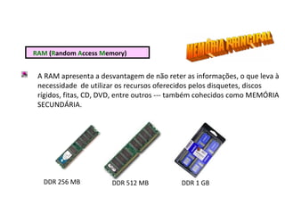 RAM (Random Access Memory)
A RAM apresenta a desvantagem de não reter as informações, o que leva à
necessidade de utilizar os recursos oferecidos pelos disquetes, discos
rígidos, fitas, CD, DVD, entre outros --- também cohecidos como MEMÓRIA
SECUNDÁRIA.
DDR 256 MB DDR 512 MB DDR 1 GB
 