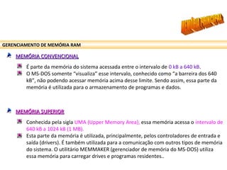 GERENCIAMENTO DE MEMÓRIA RAM
MEMÓRIA CONVENCIONALMEMÓRIA CONVENCIONAL
É parte da memória do sistema acessada entre o intervalo de 0 kB a 640 kB.
O MS-DOS somente “visualiza” esse intervalo, conhecido como “a barreira dos 640
kB”, não podendo acessar memória acima desse limite. Sendo assim, essa parte da
memória é utilizada para o armazenamento de programas e dados.
MEMÓRIA SUPERIORMEMÓRIA SUPERIOR
Conhecida pela sigla UMA (Upper Memory Area), essa memória acessa o intervalo de
640 kB a 1024 kB (1 MB).
Esta parte da memória é utilizada, principalmente, pelos controladores de entrada e
saída (drivers). É também utilizada para a comunicação com outros tipos de memória
do sistema. O utilitário MEMMAKER (gerenciador de memória do MS-DOS) utiliza
essa memória para carregar drives e programas residentes..
 