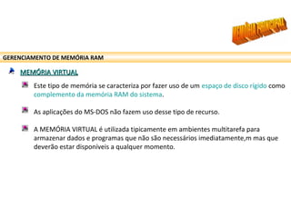 GERENCIAMENTO DE MEMÓRIA RAM
MEMÓRIA VIRTUALMEMÓRIA VIRTUAL
Este tipo de memória se caracteriza por fazer uso de um espaço de disco rígido como
complemento da memória RAM do sistema.
As aplicações do MS-DOS não fazem uso desse tipo de recurso.
A MEMÓRIA VIRTUAL é utilizada tipicamente em ambientes multitarefa para
armazenar dados e programas que não são necessários imediatamente,m mas que
deverão estar disponíveis a qualquer momento.
 