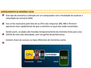 GERENCIAMENTO DE MEMÓRIA CACHE
Este tipo de memória é utilizado em um computador com a finalidade de acelerar a
velocidade da memória RAM.
Isso se faz necessário pelo fato de as CPUs das máquinas 386, 486 e Pentium
operarem mais rapidamente do que a memória na qual elas estão conectadas.
Sendo assim, os dados são movidos temporariamente da memória lenta para uma
CACHE de mais alta velocidade, com um ganho de performance.
Existem níveis de acessos ou tipos diferentes de memórias cache.
 