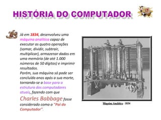 Já em 1834, desenvolveu uma
máquina analítica capaz de
executar as quatro operações
(somar, dividir, subtrair,
multiplicar), armazenar dados em
uma memória (de até 1.000
números de 50 dígitos) e imprimir
resultados.
Porém, sua máquina só pode ser
concluída anos após a sua morte,
tornando-se a base para a
estrutura dos computadores
atuais, fazendo com que
Charles Babbagefosse
considerado como o "Pai do
Computador".
 