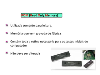 ROM (Read Only Memory)
Utilizada somente para leitura.
Memória que vem gravada de fábrica
Contém toda a rotina necessária para os testes iniciais do
computador
Não deve ser alterada
 