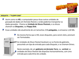 DISQUETE – “”FLOPPY DISK”
Assim como no HD, o computador possui duas outras unidades de
gravação de dados em formato flexível, e onde podemos transportar os
dados gravados. Chama-se Unidade de Discos Flexíveis, e os discos
chamam-se Disquetes, ou Floppy Disk.
Essas unidades são atualmente de um tamanhos: 3 ½ polegadas, e armazena 1,44 Mb.
Da mesma forma que o HD, esses disquetes, para serem úteis, precisam
ser Formatados.
As Unidades de Disco Flexível localizam-se na frente do gabinete,
possuíndo um tipo de entrada para cada Disquete, e se chamam Drives.
Neste exemplo, de um gabinete em formato Torre, ou vertical, as
unidades de Disco Flexível são dispostas horizontalmente, com uma
entrada para cada Drive de unidade.
 