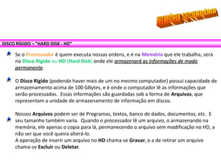 DISCO RÍGIDO – ”HARD DISK - HD”
Se o Processador é quem executa nossas ordens, e é na Memória que ele trabalha, será
no Disco Rígido ou HD (Hard Disk) onde ele armazenará as informações de modoarmazenará as informações de modo
permanentepermanente.
O Disco Rígido (podendo haver mais de um no mesmo computador) possui capacidade de
armazenamento acima de 100 GBytes, e é onde o computador lê as informações que
serão processadas. Essas informações são guardadas sob a forma de Arquivos, que
representam a unidade de armazenamento de informação em discos.
Nossos Arquivos podem ser de Programas, textos, banco de dados, documentos, etc. E
seu tamanho também varia. Quando o processador lê um arquivo, o armazenando na
memória, ele apenas o copia para lá, permanecendo o arquivo sem modificação no HD, a
não ser que você queira alterá-lo.
A operação de inserir um arquivo no HD chama-se Gravar, e a de retirar um arquivo
chama-se Excluir ou Deletar.
 