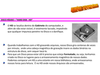 DISCO RÍGIDO – ”HARD DISK - HD”
O HD se localiza dentro do Gabinete do computador, e
além de não estar visível, é totalmente lacrado, impedindo
que qualquer impureza penetre no Disco e o danifique.
Quando trabalhamos com o HD gravando arquivos, nosso Disco gira centenas de vezes
por minuto, onde uma cabeça magnética de gravação insere os dados binários na
estrutura do disco, sem sequer tocá-lo.
Para que um Disco possa estar útil é preciso que esteja Formatado, ou seja, tenhamos
criado no Disco os lugares para o armazenamento magnético de nossos dados.
Podemos comparar um HD a uma estante em nossa biblioteca, onde armazenamos
nossos livros para leitura. É no HD onde nossos Arquivos são armazenados.
 