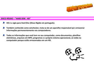 DISCO RÍGIDO – ”HARD DISK - HD”
HD é a sigla para Hard Disc (Disco Rígido em português).
Também conhecido como winchester, trata-se de um aparelho responsável por armazenar
informações permanentemente nos computadores.
Todas as informações que você tem no seu computador, como documentos, planilhas
eletrônicas, arquivos em MP3, programas e o próprio sistema operacional, só estão no
computador porque estão armazenados em um HD.
 