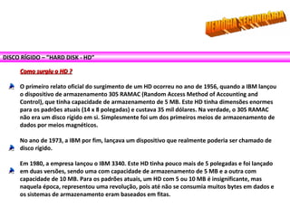 DISCO RÍGIDO – ”HARD DISK - HD”
Como surgiu o HD ?Como surgiu o HD ?
O primeiro relato oficial do surgimento de um HD ocorreu no ano de 1956, quando a IBM lançou
o dispositivo de armazenamento 305 RAMAC (Random Access Method of Accounting and
Control), que tinha capacidade de armazenamento de 5 MB. Este HD tinha dimensões enormes
para os padrões atuais (14 x 8 polegadas) e custava 35 mil dólares. Na verdade, o 305 RAMAC
não era um disco rígido em si. Simplesmente foi um dos primeiros meios de armazenamento de
dados por meios magnéticos.
No ano de 1973, a IBM por fim, lançava um dispositivo que realmente poderia ser chamado de
disco rígido.
Em 1980, a empresa lançou o IBM 3340. Este HD tinha pouco mais de 5 polegadas e foi lançado
em duas versões, sendo uma com capacidade de armazenamento de 5 MB e a outra com
capacidade de 10 MB. Para os padrões atuais, um HD com 5 ou 10 MB é insignificante, mas
naquela época, representou uma revolução, pois até não se consumia muitos bytes em dados e
os sistemas de armazenamento eram baseados em fitas.
 