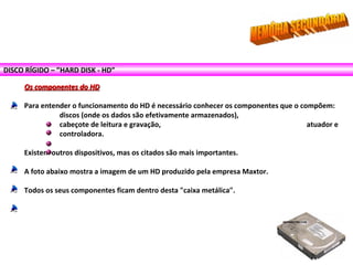DISCO RÍGIDO – ”HARD DISK - HD”
Os componentes do HDOs componentes do HD
Para entender o funcionamento do HD é necessário conhecer os componentes que o compõem:
discos (onde os dados são efetivamente armazenados),
cabeçote de leitura e gravação, atuador e
controladora.
Existem outros dispositivos, mas os citados são mais importantes.
A foto abaixo mostra a imagem de um HD produzido pela empresa Maxtor.
Todos os seus componentes ficam dentro desta "caixa metálica".
 