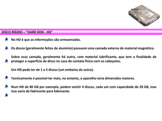 DISCO RÍGIDO – ”HARD DISK - HD”
No HD é que as informações são armazenadas.
Os discos (geralmente feitos de alumínio) possuem uma camada externa de material magnético.
Sobre essa camada, geralmente há outra, com material lubrificante, que tem a finalidade de
proteger a superfície do disco no caso de contato físico com os cabeçotes.
Um HD pode ter de 1 a 5 discos (um embaixo do outro).
Tecnicamente é possível ter mais, no entanto, o aparelho teria dimensões maiores.
Num HD de 80 GB por exemplo, podem existir 4 discos, cada um com capacidade de 20 GB, mas
isso varia de fabricante para fabricante.
 