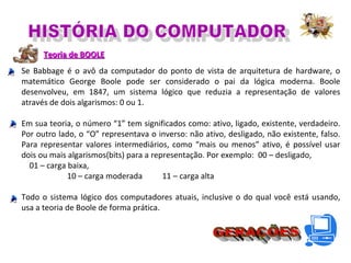 Teoria de BOOLETeoria de BOOLE
Se Babbage é o avô da computador do ponto de vista de arquitetura de hardware, o
matemático George Boole pode ser considerado o pai da lógica moderna. Boole
desenvolveu, em 1847, um sistema lógico que reduzia a representação de valores
através de dois algarismos: 0 ou 1.
Em sua teoria, o número “1” tem significados como: ativo, ligado, existente, verdadeiro.
Por outro lado, o “O” representava o inverso: não ativo, desligado, não existente, falso.
Para representar valores intermediários, como “mais ou menos” ativo, é possível usar
dois ou mais algarismos(bits) para a representação. Por exemplo: 00 – desligado,
01 – carga baixa,
10 – carga moderada 11 – carga alta
Todo o sistema lógico dos computadores atuais, inclusive o do qual você está usando,
usa a teoria de Boole de forma prática.
 