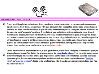 DISCO RÍGIDO – ”HARD DISK - HD”
Como um HD pode ter mais de um disco, sendo um embaixo do outro, o mesmo pode ocorrer com
os cabeçotes. Além disso, são comuns HDs que possuem dois cabeçotes, sendo cada um dedicado a
um lado do disco. Um fato curioso, é que olhando diretamente para o cabeçote, tem-se a impressão
de que este está "grudado" no disco. A verdade, é que a distância entre o cabeçote e um disco é
menor que a espessura de um fio de cabelo. Por isso, existem mecanismos para proteger os discos
no caso de contato entre ambos, pois quando isso ocorre, há grandes chances da camada magnética
ser danificada e causar a perda permanente de dados. É por esta razão que é importante evitar
quedas do computador ou então dar pancadas quando ele trava por alguma razão. As pancadas
podem fazer o cabeçote e os discos se tocarem (head crash).
Outro detalhe que é importante frisar, é que geralmente, o que faz o cabeçote se manter na posição
adequada para gravar/ler dados é o ar proveniente da rotação dos discosrotação dos discos. Essa rotação, assim como
a movimentação do atuador, é feita por dispositivos conhecidos como motores. Quando os discos
param de girar, há um mecanismo que leva o cabeçote até uma área conhecida como "landing
zone" ou "área de repouso". Trata-se de um local que não é usado para armazenar dados e que fica
no centro do disco.
 