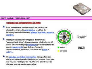 DISCO RÍGIDO – ”HARD DISK - HD”
O processo de armazenamento de dadosO processo de armazenamento de dados
Para armazenar e localizar dados em um HD, um
dispositivo chamado controladora se utiliza de
informações conhecidas por número de trilhas, setores e
cilindros.
O conjunto dessas informações é denominada
"geometria de disco". No processo de fabricação do HD
existe uma formatação (formatação pode ser entendida
como mapeamento) que define a forma de
armazenamento, dividindo cada disco em trilhas e
setores.
Os cilindros são trilhas concêntricas na superfície dos
discos e estas trilhas são divididas em setores. Estes, por
sua vez, são "pedaços" do HD. Observe a ilustração do
disco ao lado para entender melhor.
 