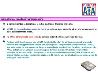 DISCO RÍGIDO – PADRÃO SATA (“SERIAL ATA”)
O nome de ambas as tecnologias já indica a principal diferença entre elas:
o PATA faz transferência de dados de forma paralela, ou seja, transmite vários bits por vez, como se
estes estivessem lado a lado.
No SATA, a transmissão é em série, tal como se cada bit estivesse um atrás do outro.
Por isso, você deve imaginar que o PATA é mais rápido, não? Na verdade, não é. A transmissão
paralela de dados (geralmente com 16 bits por vez) causa um problema conhecido como "ruído",
que nada mais é do que a perda de dados ocasionada por interferência. Para lidar com isso nos HDs
PATA, os fabricantes utilizam mecanismos para diminuir o ruído. Um deles é recomendar a
utilização de um cabo IDE (o cabo que liga o HD à placa-mãe do computador) com 80 vias (ou seja,
oitenta fios) ao invés dos tradicionais cabos com 40 vias. As vias a mais atuam como uma espécie de
blindagem contra ruídos.
 