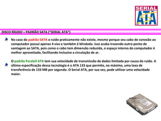 DISCO RÍGIDO – PADRÃO SATA (“SERIAL ATA”)
No caso do padrão SATA o ruído praticamente não existe, mesmo porque seu cabo de conexão ao
computador possui apenas 4 vias e também é blindado. Isso acaba trazendo outro ponto de
vantagem ao SATA, pois como o cabo tem dimensão reduzida, o espaço interno do computador é
melhor aproveitado, facilitando inclusive a circulação de ar.
O padrão Paralell ATA tem sua velocidade de transmissão de dados limitada por causa do ruído. A
última especificação dessa tecnologia é o ATA 133 que permite, no máximo, uma taxa de
transferência de 133 MB por segundo. O Serial ATA, por sua vez, pode utilizar uma velocidade
maior.
 