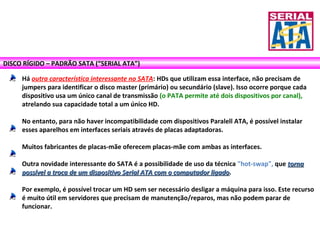 DISCO RÍGIDO – PADRÃO SATA (“SERIAL ATA”)
Há outra característica interessante no SATA: HDs que utilizam essa interface, não precisam de
jumpers para identificar o disco master (primário) ou secundário (slave). Isso ocorre porque cada
dispositivo usa um único canal de transmissão (o PATA permite até dois dispositivos por canal),
atrelando sua capacidade total a um único HD.
No entanto, para não haver incompatibilidade com dispositivos Paralell ATA, é possível instalar
esses aparelhos em interfaces seriais através de placas adaptadoras.
Muitos fabricantes de placas-mãe oferecem placas-mãe com ambas as interfaces.
Outra novidade interessante do SATA é a possibilidade de uso da técnica "hot-swap", que tornatorna
possível a troca de um dispositivo Serial ATA com o computador ligadopossível a troca de um dispositivo Serial ATA com o computador ligado.
Por exemplo, é possível trocar um HD sem ser necessário desligar a máquina para isso. Este recurso
é muito útil em servidores que precisam de manutenção/reparos, mas não podem parar de
funcionar.
 