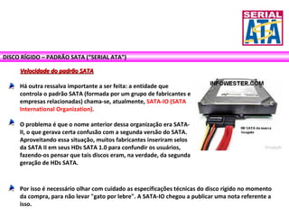 DISCO RÍGIDO – PADRÃO SATA (“SERIAL ATA”)
Velocidade do padrão SATAVelocidade do padrão SATA
Há outra ressalva importante a ser feita: a entidade que
controla o padrão SATA (formada por um grupo de fabricantes e
empresas relacionadas) chama-se, atualmente, SATA-IO (SATA
International Organization).
O problema é que o nome anterior dessa organização era SATA-
II, o que gerava certa confusão com a segunda versão do SATA.
Aproveitando essa situação, muitos fabricantes inseriram selos
da SATA II em seus HDs SATA 1.0 para confundir os usuários,
fazendo-os pensar que tais discos eram, na verdade, da segunda
geração de HDs SATA.
Por isso é necessário olhar com cuidado as especificações técnicas do disco rígido no momento
da compra, para não levar "gato por lebre". A SATA-IO chegou a publicar uma nota referente a
isso.
 