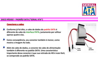 DISCO RÍGIDO – PADRÃO SATA (“SERIAL ATA”)
Conectores e cabosConectores e cabos
Conforme já foi dito, o cabo de dados do padrão SATA é
diferente do cabo da interface PATA, justamente por utilizar
apenas quatro vias.
Como conseqüência, seu conector também é menor, como
mostra a imagem Ao lado.
Além do cabo de dados, o conector do cabo de alimentação
também é diferente no padrão SATA. Uma característica
importante desse conector é que sua retirada do HD é mais fácil,
se comparado ao padrão SATA.
 