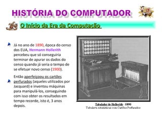 Já no ano de 1890, época do censo
dos EUA, Hermann Hollerith
percebeu que só conseguiria
terminar de apurar os dados do
censo quando já seria o tempo de
se efetuar novo censo (1900).
Então aperfeiçoou os cartões
perfurados (aqueles utilizados por
Jacquard) e inventou máquinas
para manipulá-los, conseguindo
com isso obter os resultados em
tempo recorde, isto é, 3 anos
depois.
O Início da Era da ComputaçãoO Início da Era da Computação
 