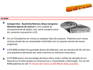 CD-ROM
Compact Disc - Read Only Memory (Disco Compacto -
Memória Apenas de Leitura) é uma unidade de
armazenamento de dados, mas, como o próprio nome
diz, somente é possível ler o CD.
Em um CD podemos ter música ou qualquer tipos de arquivos. Podemos ouvir nossas
músicas através de um computador multimídia e ler os arquivos através de nossos
programas.
O CD-ROM também fica guardado dentro do Gabinete, mas ao contrário do HD, ele tem
uma plataforma deslizante por onde inserimos ou retiramos nosso disco.
O CD-ROM possui uma tecnologia de leitura ótica, onde o reflexo da vibração de um
feixe de luz no disco produz os números 0 ou 1, transmitindo a informação. Em um CD-
ROM podemos ter até 74 minutos de música ou 650 Mb de dados gravados.
 