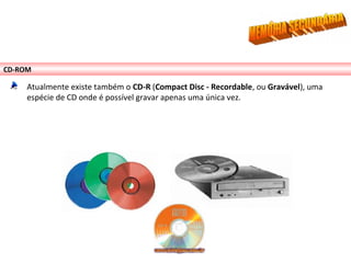 CD-ROM
Atualmente existe também o CD-R (Compact Disc - Recordable, ou Gravável), uma
espécie de CD onde é possível gravar apenas uma única vez.
 