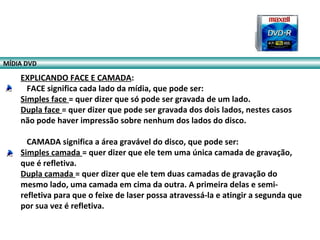 EXPLICANDO FACE E CAMADA:
FACE significa cada lado da mídia, que pode ser:
Simples face = quer dizer que só pode ser gravada de um lado.
Dupla face = quer dizer que pode ser gravada dos dois lados, nestes casos
não pode haver impressão sobre nenhum dos lados do disco.
CAMADA significa a área gravável do disco, que pode ser:
Simples camada = quer dizer que ele tem uma única camada de gravação,
que é refletiva.
Dupla camada = quer dizer que ele tem duas camadas de gravação do
mesmo lado, uma camada em cima da outra. A primeira delas e semi-
refletiva para que o feixe de laser possa atravessá-la e atingir a segunda que
por sua vez é refletiva.
MÍDIA DVD
 