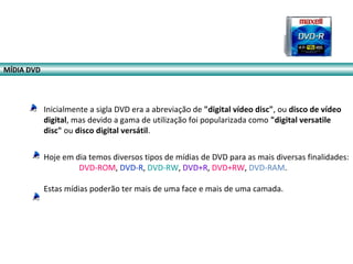 Inicialmente a sigla DVD era a abreviação de "digital vídeo disc", ou disco de vídeo
digital, mas devido a gama de utilização foi popularizada como "digital versatile
disc" ou disco digital versátil.
Hoje em dia temos diversos tipos de mídias de DVD para as mais diversas finalidades:
DVD-ROM, DVD-R, DVD-RW, DVD+R, DVD+RW, DVD-RAM.
Estas mídias poderão ter mais de uma face e mais de uma camada.
MÍDIA DVD
 