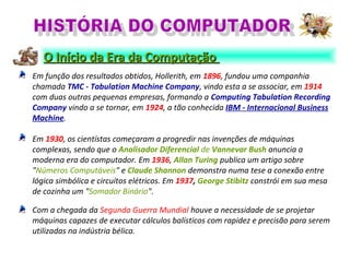 Em função dos resultados obtidos, Hollerith, em 1896, fundou uma companhia
chamada TMC - Tabulation Machine Company, vindo esta a se associar, em 1914
com duas outras pequenas empresas, formando a Computing Tabulation Recording
Company vindo a se tornar, em 1924, a tão conhecida IBM - Internacional Business
Machine.
Em 1930, os cientístas começaram a progredir nas invenções de máquinas
complexas, sendo que o Analisador Diferencial de Vannevar Bush anuncia a
moderna era do computador. Em 1936, Allan Turing publica um artigo sobre
"Números Computáveis" e Claude Shannon demonstra numa tese a conexão entre
lógica simbólica e circuítos elétricos. Em 1937, George Stibitz constrói em sua mesa
de cozinha um "Somador Binário".
Com a chegada da Segunda Guerra Mundial houve a necessidade de se projetar
máquinas capazes de executar cálculos balísticos com rapidez e precisão para serem
utilizadas na indústria bélica.
O Início da Era da ComputaçãoO Início da Era da Computação
 