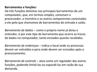 Barramentos e funções:
Há três funções distintas nos principais barramentos de um
computador, que, em termos simples, conectam o
processador, a memória e os outros componentes conectados
a ele pelo que chamamos de barramentos de entrada e saída.
Barramento de dados – como o próprio nome já deixa a
entender, é por este tipo de barramento que ocorre as trocas
de dados no computador, tanto enviados quanto recebidos.
Barramento de endereços – indica o local onde os processos
devem ser extraídos e para onde devem ser enviados após o
processamento.
Barramento de controle – atua como um regulador das outras
funções, podendo limitá-las ou expandi-las em razão de sua
demanda.
 
