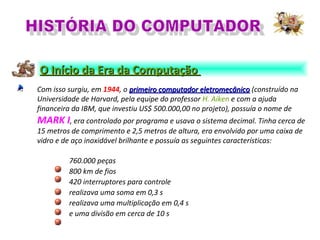 Com isso surgiu, em 1944, o primeiro computador eletromecânicoprimeiro computador eletromecânico (construído na
Universidade de Harvard, pela equipe do professor H. Aiken e com a ajuda
financeira da IBM, que investiu US$ 500.000,00 no projeto), possuía o nome de
MARK I, era controlado por programa e usava o sistema decimal. Tinha cerca de
15 metros de comprimento e 2,5 metros de altura, era envolvido por uma caixa de
vidro e de aço inoxidável brilhante e possuía as seguintes características:
760.000 peças
800 km de fios
420 interruptores para controle
realizava uma soma em 0,3 s
realizava uma multiplicação em 0,4 s
e uma divisão em cerca de 10 s
O Início da Era da ComputaçãoO Início da Era da Computação
 