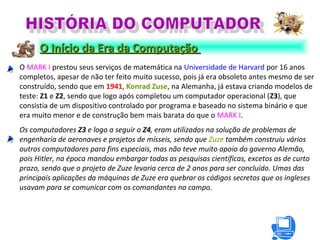 O MARK I prestou seus serviços de matemática na Universidade de Harvard por 16 anos
completos, apesar de não ter feito muito sucesso, pois já era obsoleto antes mesmo de ser
construído, sendo que em 1941, Konrad Zuse, na Alemanha, já estava criando modelos de
teste: Z1 e Z2, sendo que logo após completou um computador operacional (Z3), que
consistia de um dispositivo controlado por programa e baseado no sistema binário e que
era muito menor e de construção bem mais barata do que o MARK I.
Os computadores Z3 e logo a seguir o Z4, eram utilizados na solução de problemas de
engenharia de aeronaves e projetos de mísseis, sendo que Zuze também construiu vários
outros computadores para fins especiais, mas não teve muito apoio do governo Alemão,
pois Hitler, na época mandou embargar todas as pesquisas científicas, excetos as de curto
prazo, sendo que o projeto de Zuze levaria cerca de 2 anos para ser concluído. Umas das
principais aplicações da máquinas de Zuze era quebrar os códigos secretos que os ingleses
usavam para se comunicar com os comandantes no campo.
O Início da Era da ComputaçãoO Início da Era da Computação
 
