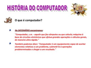 O que é computador?
No DICIONÁRIO encontramosNo DICIONÁRIO encontramos:
"Computador, s.m. - aquele que faz cômputos ou que calcula; máquina à
base de circuitos eletrônicos que efetua grandes operações e cálculos gerais,
de maneira ultra rápida."
Também podemos dizer: "Computador é um equipamento capaz de aceitar
elementos relativos a um problema, submetê-lo a operações
predeterminadas e chegar a um resultado."
 