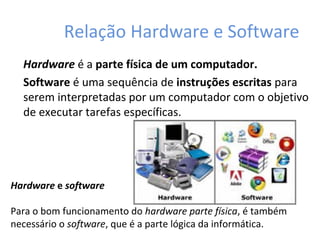 Relação Hardware e Software
Hardware é a parte física de um computador.
Software é uma sequência de instruções escritas para
serem interpretadas por um computador com o objetivo
de executar tarefas específicas.
Hardware e software
Para o bom funcionamento do hardware parte física, é também
necessário o software, que é a parte lógica da informática.
 