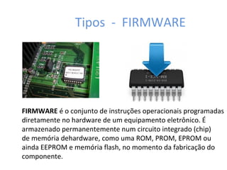 Tipos - FIRMWARE
FIRMWARE é o conjunto de instruções operacionais programadas
diretamente no hardware de um equipamento eletrônico. É
armazenado permanentemente num circuito integrado (chip)
de memória dehardware, como uma ROM, PROM, EPROM ou
ainda EEPROM e memória flash, no momento da fabricação do
componente.
 