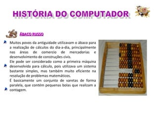 ÁBACO RUSSOÁBACO RUSSO
Muitos povos da antiguidade utilizavam o ábaco para
a realização de cálculos do dia-a-dia, principalmente
nas áreas de comercio de mercadorias e
desenvolvimento de construções civis.
Ele pode ser considerado como a primeira máquina
desenvolvida para cálculo, pois utilizava um sistema
bastante simples, mas também muito eficiente na
resolução de problemas matemáticos.
É basicamente um conjunto de varetas de forma
paralela, que contém pequenas bolas que realizam a
contagem.
 
