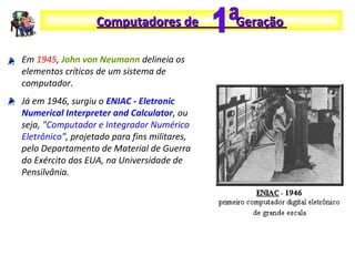 Em 1945, John von Neumann delineia os
elementos críticos de um sistema de
computador.
Já em 1946, surgiu o ENIAC - Eletronic
Numerical Interpreter and Calculator, ou
seja, "Computador e Integrador Numérico
Eletrônico", projetado para fins militares,
pelo Departamento de Material de Guerra
do Exército dos EUA, na Universidade de
Pensilvânia.
Computadores de GeraçãoComputadores de Geração
 