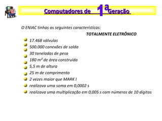 O ENIAC tinhas as seguintes características:
TOTALMENTE ELETRÔNICO
17.468 válvulas
500.000 conexões de solda
30 toneladas de peso
180 m² de área construída
5,5 m de altura
25 m de comprimento
2 vezes maior que MARK I
realizava uma soma em 0,0002 s
realizava uma multiplicação em 0,005 s com números de 10 dígitos
Computadores de GeraçãoComputadores de Geração
 