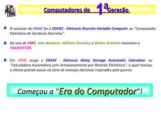 O sucessor do ENIAC foi o EDVAC - Eletronic Discrete Variable Computer ou "Computador
Eletrônico de Variáveis Discretas".
No ano de 1947, John Bardeen, William Shockley e Walter Brattain inventam o
TRANSISTOR.
Computadores de GeraçãoComputadores de Geração
Em 1949, surge o EDSAC - Eletronic Delay Storage Automatic Calculator ou
"Calculadora Automática com Armazenamento por Retardo Eletrônico", o qual marcou
o último grande passo na série de avanços decisivos inspirados pela guerra:
Começou a "Era do ComputadorEra do Computador"!
 